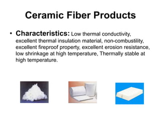 Ceramic Fiber Products
• Characteristics: Low thermal conductivity,
excellent thermal insulation material, non-combustility,
excellent fireproof property, excellent erosion resistance,
low shrinkage at high temperature, Thermally stable at
high temperature.
 