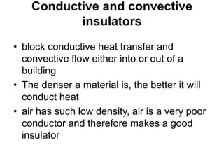 Conductive and convective
insulators
• block conductive heat transfer and
convective flow either into or out of a
building
• The denser a material is, the better it will
conduct heat
• air has such low density, air is a very poor
conductor and therefore makes a good
insulator
 