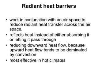 Radiant heat barriers
• work in conjunction with an air space to
reduce radiant heat transfer across the air
space.
• reflects heat instead of either absorbing it
or letting it pass through
• reducing downward heat flow, because
upward heat flow tends to be dominated
by convection
• most effective in hot climates
 