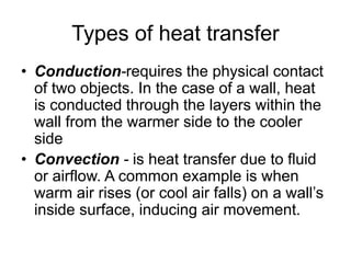 Types of heat transfer
• Conduction-requires the physical contact
of two objects. In the case of a wall, heat
is conducted through the layers within the
wall from the warmer side to the cooler
side
• Convection - is heat transfer due to fluid
or airflow. A common example is when
warm air rises (or cool air falls) on a wall’s
inside surface, inducing air movement.
 