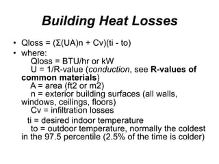 Building Heat Losses
• Qloss = (Σ(UA)n + Cv)(ti - to)
• where:
Qloss = BTU/hr or kW
U = 1/R-value (conduction, see R-values of
common materials)
A = area (ft2 or m2)
n = exterior building surfaces (all walls,
windows, ceilings, floors)
Cv = infiltration losses
ti = desired indoor temperature
to = outdoor temperature, normally the coldest
in the 97.5 percentile (2.5% of the time is colder)
 