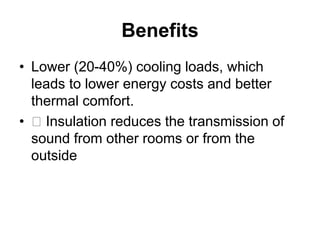 Benefits
• Lower (20-40%) cooling loads, which
leads to lower energy costs and better
thermal comfort.
• 􀂄 Insulation reduces the transmission of
sound from other rooms or from the
outside
 