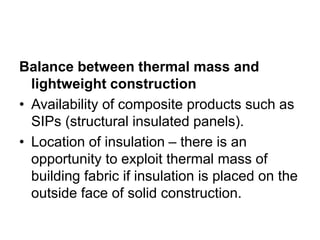 Balance between thermal mass and
lightweight construction
• Availability of composite products such as
SIPs (structural insulated panels).
• Location of insulation – there is an
opportunity to exploit thermal mass of
building fabric if insulation is placed on the
outside face of solid construction.
 