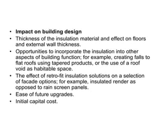 • Impact on building design
• Thickness of the insulation material and effect on floors
and external wall thickness.
• Opportunities to incorporate the insulation into other
aspects of building function; for example, creating falls to
flat roofs using tapered products, or the use of a roof
void as habitable space.
• The effect of retro-fit insulation solutions on a selection
of facade options; for example, insulated render as
opposed to rain screen panels.
• Ease of future upgrades.
• Initial capital cost.
 