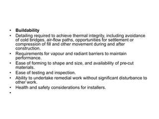 • Buildability
• Detailing required to achieve thermal integrity, including avoidance
of cold bridges, air-flow paths, opportunities for settlement or
compression of fill and other movement during and after
construction.
• Requirements for vapour and radiant barriers to maintain
performance.
• Ease of forming to shape and size, and availability of pre-cut
materials.
• Ease of testing and inspection.
• Ability to undertake remedial work without significant disturbance to
other work.
• Health and safety considerations for installers.
•
 