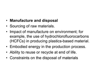 • Manufacture and disposal
• Sourcing of raw materials.
• Impact of manufacture on environment; for
example, the use of hydrochlorofluorocarbons
(HCFCs) in producing plastics-based material.
• Embodied energy in the production process.
• Ability to reuse or recycle at end of life.
• Constraints on the disposal of materials
 