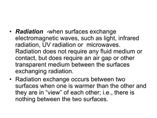 • Radiation -when surfaces exchange
electromagnetic waves, such as light, infrared
radiation, UV radiation or microwaves.
Radiation does not require any fluid medium or
contact, but does require an air gap or other
transparent medium between the surfaces
exchanging radiation.
• Radiation exchange occurs between two
surfaces when one is warmer than the other and
they are in “view” of each other; i.e., there is
nothing between the two surfaces.
 