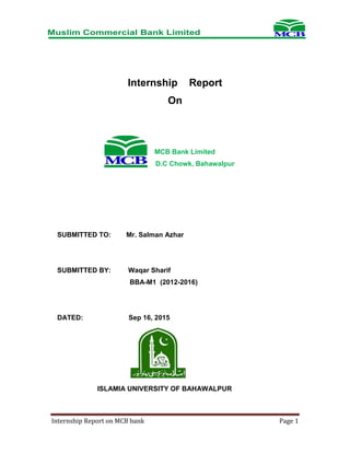 Internship Report on MCB bank Page 1
Internship Report
On
MCB Bank Limited
D.C Chowk, Bahawalpur
SUBMITTED TO: Mr. Salman Azhar
SUBMITTED BY: Waqar Sharif
BBA-M1 (2012-2016)
DATED: Sep 16, 2015
ISLAMIA UNIVERSITY OF BAHAWALPUR
 