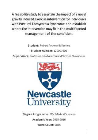 1
A feasibility study to ascertain the impact of a novel
gravity induced exercise interventionfor individuals
with Postural Tachycardia Syndrome and establish
where the intervention mayfit in the multifaceted
management of the condition.
Student: Robert Andrew Ballantine
Student Number: 120007600
Supervisors: Professor Julia Newton and Victoria Strassheim
Degree Programme: MSc Medical Sciences
Academic Year: 2015-2016
Word Count: 6835
 