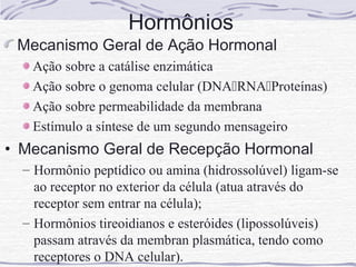 Hormônios
 Mecanismo Geral de Ação Hormonal
   Ação sobre a catálise enzimática
   Ação sobre o genoma celular (DNARNAProteínas)
   Ação sobre permeabilidade da membrana
   Estímulo a síntese de um segundo mensageiro
• Mecanismo Geral de Recepção Hormonal
  – Hormônio peptídico ou amina (hidrossolúvel) ligam-se
    ao receptor no exterior da célula (atua através do
    receptor sem entrar na célula);
  – Hormônios tireoidianos e esteróides (lipossolúveis)
    passam através da membran plasmática, tendo como
    receptores o DNA celular).
 