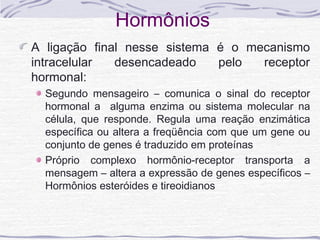 Hormônios
A ligação final nesse sistema é o mecanismo
intracelular  desencadeado    pelo  receptor
hormonal:
  Segundo mensageiro – comunica o sinal do receptor
  hormonal a alguma enzima ou sistema molecular na
  célula, que responde. Regula uma reação enzimática
  específica ou altera a freqüência com que um gene ou
  conjunto de genes é traduzido em proteínas
  Próprio complexo hormônio-receptor transporta a
  mensagem – altera a expressão de genes específicos –
  Hormônios esteróides e tireoidianos
 