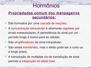 Hormônios
Propriedades comum dos mensageiros
            secundários:
São formados por uma cascata de reações;
A concentração intracelular é altamente regulada por
sinais extracelulares. A persistência do sinal por um
período longo é toxico para as células;
São amplificadores de sinal intracelular;
São sinais transientes, mas o efeito pode ser a curto ou
a longo prazo;
A transdução de multiplas via de transdução de sinal
permite a integração do efeito final.
 