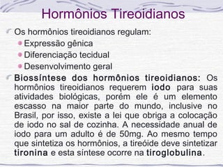 Hormônios Tireoidianos
Os hormônios tireoidianos regulam:
   Expressão gênica
   Diferenciação tecidual
   Desenvolvimento geral
Biossíntese dos hormônios tireoidianos: Os
hormônios tireoidianos requerem iodo para suas
atividades biológicas, porém ele é um elemento
escasso na maior parte do mundo, inclusive no
Brasil, por isso, existe a lei que obriga a colocação
de iodo no sal de cozinha. A necessidade anual de
iodo para um adulto é de 50mg. Ao mesmo tempo
que sintetiza os hormônios, a tireóide deve sintetizar
tironina e esta síntese ocorre na tiroglobulina.
 