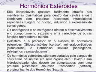 Hormônios Esteróides
São lipossolúveis (passam facilmente através das
membranas plasmáticas para dentro das células alvo) 
combinam com proteínas receptoras intracelulares
específicas  agem no núcleo, induzindo a expressão de
certos genes;
Os andrógenos e os estrógenos afetam o desenvolvimento
e o comportamento sexuais e uma variedade de outras
funções reprodutoras ou não.
Colesterol é o precursor de 5 classes de hormônios
esteróides (Glicocorticóides [cortisol], mineralocorticóides
[aldosterona]    e   Hormônios      sexuais   [androgénos,
estrógenos e progestágenos]).
Os hormônios esteróides são transportados pelo sangue de
seus sítios de síntese até seus órgãos alvo. Devido a sua
hidrofobicidade, eles devem ser complexados com uma
proteína plasmática: albumina, transcortina (cortisol),
proteína ligante dos Hormônios Sexuais.
 