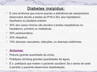 Diabetes insipidus:
É uma síndrome que ocorre quando a deficiência de vasopressina
desenvolve devido a lesões do PVN e SO, eixo hipotalamo-
hipofisário ou pituitária anterior.
30% dos casos clínicos são devidos a lesões neoplásticas no
hipotálamo, primária ou metásticas.
30% postraumática.
30% idiopática.
10% doenças vasculares, infecções, ou doenças sistêmicas.


Sintomas:
Poliuria (grande quantidade de urina),
Polidipsia (drinking grandes quantidades de água).
É a polidipsia que matem o paciente saudável. Se o senso de sede
é perdido o paciente desenvolve desidratação.
 