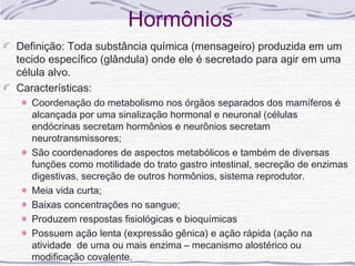 Hormônios
Definição: Toda substância química (mensageiro) produzida em um
tecido específico (glândula) onde ele é secretado para agir em uma
célula alvo.
Características:
   Coordenação do metabolismo nos órgãos separados dos mamíferos é
   alcançada por uma sinalização hormonal e neuronal (células
   endócrinas secretam hormônios e neurônios secretam
   neurotransmissores;
   São coordenadores de aspectos metabólicos e também de diversas
   funções como motilidade do trato gastro intestinal, secreção de enzimas
   digestivas, secreção de outros hormônios, sistema reprodutor.
   Meia vida curta;
   Baixas concentrações no sangue;
   Produzem respostas fisiológicas e bioquímicas
   Possuem ação lenta (expressão gênica) e ação rápida (ação na
   atividade de uma ou mais enzima – mecanismo alostérico ou
   modificação covalente.
 