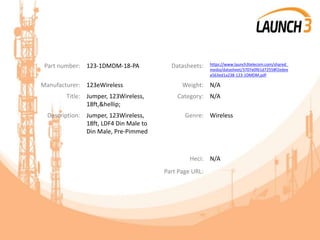 Part number: 123-1DMDM-18-PA Datasheets: https://www.launch3telecom.com/shared_
media/datasheet/3707e0f61d72558f2edee
a563ed1a238-123-1DMDM.pdf
Manufacturer: 123eWireless Weight: N/A
Title: Jumper, 123Wireless,
18ft,&hellip;
Category: N/A
Description: Jumper, 123Wireless,
18ft, LDF4 Din Male to
Din Male, Pre-Pimmed
Genre: Wireless
Heci: N/A
Part Page URL:
 