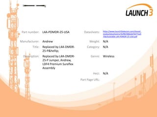 Part number: L4A-PDMDR-25-USA Datasheets: https://www.launch3telecom.com/shared_
media/datasheet/a762f8258bbdef3d77aa5
70b35cb5d0b-L4A-PDMDR-25-USA.pdf
Manufacturer: Andrew Weight: N/A
Title: Replaced by L4A-DMDR-
25-P&hellip;
Category: N/A
Description: Replaced by L4A-DMDR-
25-P Jumper, Andrew,
LDF4 Premium Sureflex
Assembly
Genre: Wireless
Heci: N/A
Part Page URL:
 