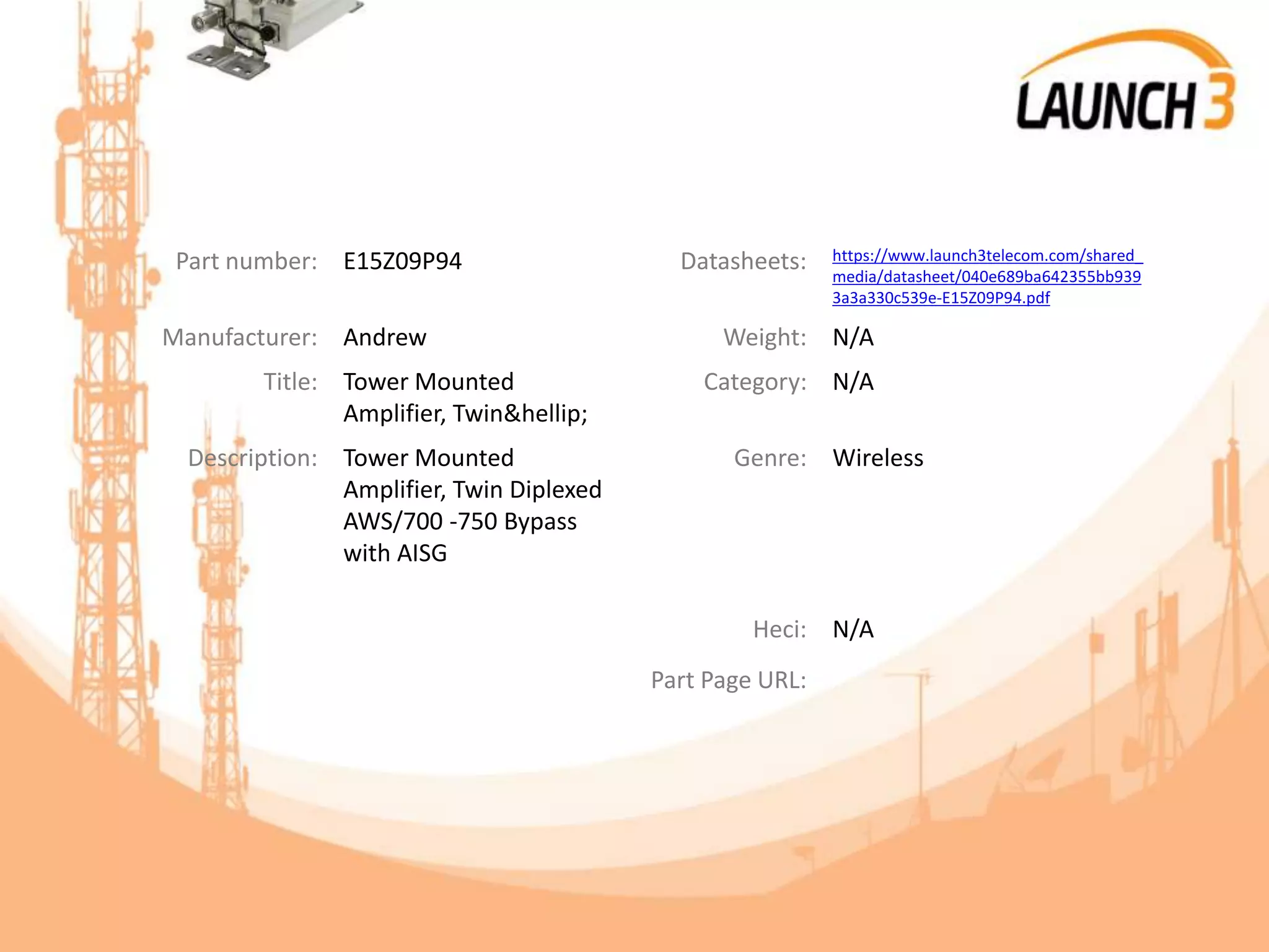 Part number: E15Z09P94 Datasheets: https://www.launch3telecom.com/shared_
media/datasheet/040e689ba642355bb939
3a3a330c539e-E15Z09P94.pdf
Manufacturer: Andrew Weight: N/A
Title: Tower Mounted
Amplifier, Twin&hellip;
Category: N/A
Description: Tower Mounted
Amplifier, Twin Diplexed
AWS/700 -750 Bypass
with AISG
Genre: Wireless
Heci: N/A
Part Page URL:
 