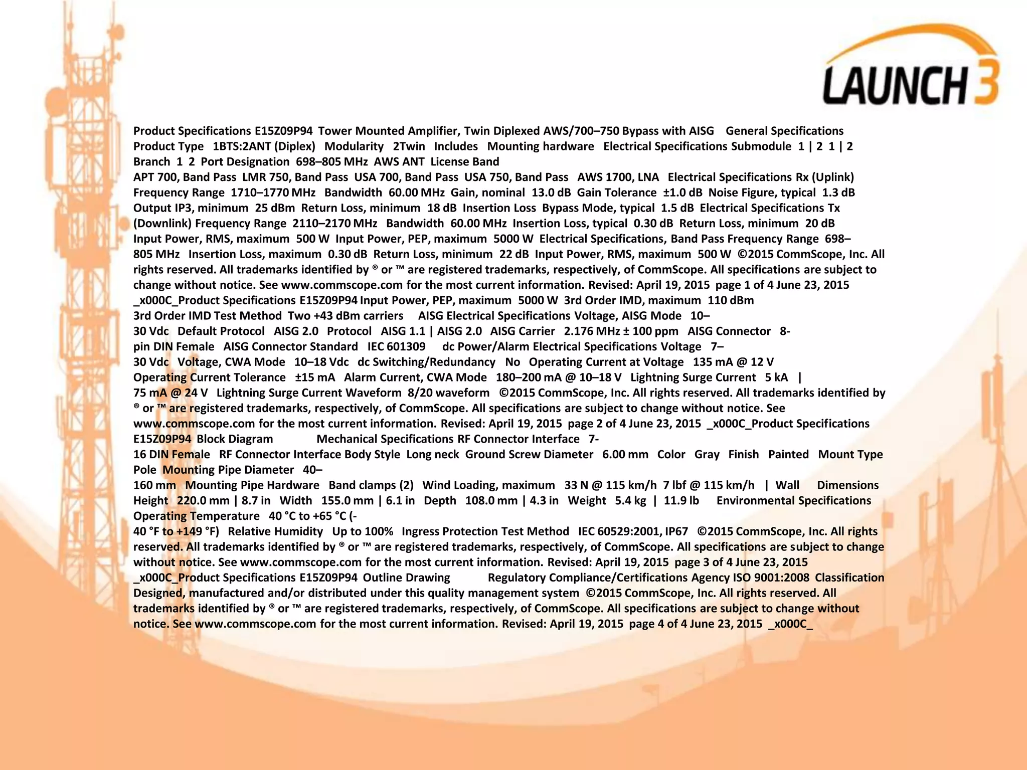 Product Specifications E15Z09P94 Tower Mounted Amplifier, Twin Diplexed AWS/700–750 Bypass with AISG General Specifications
Product Type 1BTS:2ANT (Diplex) Modularity 2Twin Includes Mounting hardware Electrical Specifications Submodule 1 | 2 1 | 2
Branch 1 2 Port Designation 698–805 MHz AWS ANT License Band
APT 700, Band Pass LMR 750, Band Pass USA 700, Band Pass USA 750, Band Pass AWS 1700, LNA Electrical Specifications Rx (Uplink)
Frequency Range 1710–1770 MHz Bandwidth 60.00 MHz Gain, nominal 13.0 dB Gain Tolerance ±1.0 dB Noise Figure, typical 1.3 dB
Output IP3, minimum 25 dBm Return Loss, minimum 18 dB Insertion Loss Bypass Mode, typical 1.5 dB Electrical Specifications Tx
(Downlink) Frequency Range 2110–2170 MHz Bandwidth 60.00 MHz Insertion Loss, typical 0.30 dB Return Loss, minimum 20 dB
Input Power, RMS, maximum 500 W Input Power, PEP, maximum 5000 W Electrical Specifications, Band Pass Frequency Range 698–
805 MHz Insertion Loss, maximum 0.30 dB Return Loss, minimum 22 dB Input Power, RMS, maximum 500 W ©2015 CommScope, Inc. All
rights reserved. All trademarks identified by ® or ™ are registered trademarks, respectively, of CommScope. All specifications are subject to
change without notice. See www.commscope.com for the most current information. Revised: April 19, 2015 page 1 of 4 June 23, 2015
_x000C_Product Specifications E15Z09P94 Input Power, PEP, maximum 5000 W 3rd Order IMD, maximum 110 dBm
3rd Order IMD Test Method Two +43 dBm carriers AISG Electrical Specifications Voltage, AISG Mode 10–
30 Vdc Default Protocol AISG 2.0 Protocol AISG 1.1 | AISG 2.0 AISG Carrier 2.176 MHz ± 100 ppm AISG Connector 8-
pin DIN Female AISG Connector Standard IEC 601309 dc Power/Alarm Electrical Specifications Voltage 7–
30 Vdc Voltage, CWA Mode 10–18 Vdc dc Switching/Redundancy No Operating Current at Voltage 135 mA @ 12 V
Operating Current Tolerance ±15 mA Alarm Current, CWA Mode 180–200 mA @ 10–18 V Lightning Surge Current 5 kA |
75 mA @ 24 V Lightning Surge Current Waveform 8/20 waveform ©2015 CommScope, Inc. All rights reserved. All trademarks identified by
® or ™ are registered trademarks, respectively, of CommScope. All specifications are subject to change without notice. See
www.commscope.com for the most current information. Revised: April 19, 2015 page 2 of 4 June 23, 2015 _x000C_Product Specifications
E15Z09P94 Block Diagram Mechanical Specifications RF Connector Interface 7-
16 DIN Female RF Connector Interface Body Style Long neck Ground Screw Diameter 6.00 mm Color Gray Finish Painted Mount Type
Pole Mounting Pipe Diameter 40–
160 mm Mounting Pipe Hardware Band clamps (2) Wind Loading, maximum 33 N @ 115 km/h 7 lbf @ 115 km/h | Wall Dimensions
Height 220.0 mm | 8.7 in Width 155.0 mm | 6.1 in Depth 108.0 mm | 4.3 in Weight 5.4 kg | 11.9 lb Environmental Specifications
Operating Temperature 40 °C to +65 °C (-
40 °F to +149 °F) Relative Humidity Up to 100% Ingress Protection Test Method IEC 60529:2001, IP67 ©2015 CommScope, Inc. All rights
reserved. All trademarks identified by ® or ™ are registered trademarks, respectively, of CommScope. All specifications are subject to change
without notice. See www.commscope.com for the most current information. Revised: April 19, 2015 page 3 of 4 June 23, 2015
_x000C_Product Specifications E15Z09P94 Outline Drawing Regulatory Compliance/Certifications Agency ISO 9001:2008 Classification
Designed, manufactured and/or distributed under this quality management system ©2015 CommScope, Inc. All rights reserved. All
trademarks identified by ® or ™ are registered trademarks, respectively, of CommScope. All specifications are subject to change without
notice. See www.commscope.com for the most current information. Revised: April 19, 2015 page 4 of 4 June 23, 2015 _x000C_
 