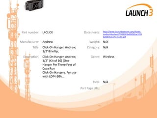 Part number: L4CLICK Datasheets: https://www.launch3telecom.com/shared_
media/datasheet/f1516263bd062b2ae1031
6e0e8352ca7-L4CLICK.pdf
Manufacturer: Andrew Weight: N/A
Title: Click-On Hanger, Andrew,
1/2"&hellip;
Category: N/A
Description: Click-On Hanger, Andrew,
1/2" (Kit of 10) (One
Hanger Per Three Feet of
Coax Run
Click-On Hangers. For use
with LDF4-50A...
Genre: Wireless
Heci: N/A
Part Page URL:
 