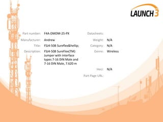Part number: F4A-DMDM-25-PX Datasheets:
Manufacturer: Andrew Weight: N/A
Title: FSJ4-50B Sureflex&hellip; Category: N/A
Description: FSJ4-50B SureFlex(TM)
Jumper with interface
types 7-16 DIN Male and
7-16 DIN Male, 7.620 m
Genre: Wireless
Heci: N/A
Part Page URL:
 