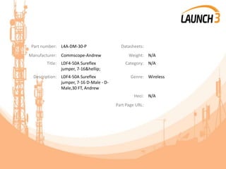Part number: L4A-DM-30-P Datasheets:
Manufacturer: Commscope-Andrew Weight: N/A
Title: LDF4-50A Sureflex
jumper, 7-16&hellip;
Category: N/A
Description: LDF4-50A Sureflex
jumper, 7-16 D-Male - D-
Male,30 FT, Andrew
Genre: Wireless
Heci: N/A
Part Page URL:
 