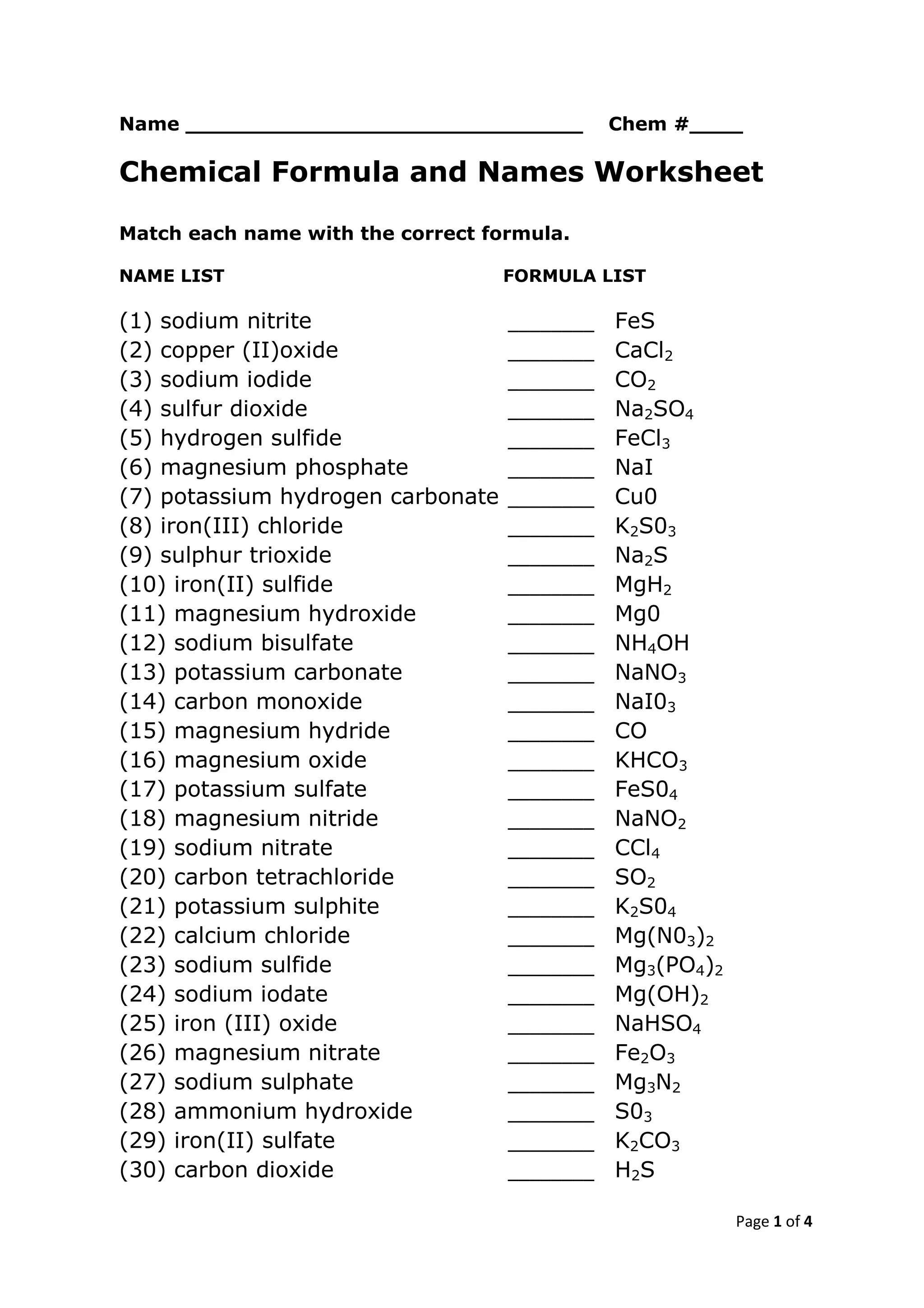 Page 1 of 4
Name ______________________________ Chem #____
Chemical Formula and Names Worksheet
Match each name with the correct formula.
NAME LIST FORMULA LIST
(1) sodium nitrite ________ FeS
(2) copper (II)oxide ________ CaCl2
(3) sodium iodide ________ CO2
(4) sulfur dioxide ________ Na2SO4
(5) hydrogen sulfide ________ FeCl3
(6) magnesium phosphate ________ NaI
(7) potassium hydrogen carbonate ________ Cu0
(8) iron(III) chloride ________ K2S03
(9) sulphur trioxide ________ Na2S
(10) iron(II) sulfide ________ MgH2
(11) magnesium hydroxide ________ Mg0
(12) sodium bisulfate ________ NH4OH
(13) potassium carbonate ________ NaNO3
(14) carbon monoxide ________ NaI03
(15) magnesium hydride ________ CO
(16) magnesium oxide ________ KHCO3
(17) potassium sulfate ________ FeS04
(18) magnesium nitride ________ NaNO2
(19) sodium nitrate ________ CCl4
(20) carbon tetrachloride ________ SO2
(21) potassium sulphite ________ K2S04
(22) calcium chloride ________ Mg(N03)2
(23) sodium sulfide ________ Mg3(PO4)2
(24) sodium iodate ________ Mg(OH)2
(25) iron (III) oxide ________ NaHSO4
(26) magnesium nitrate ________ Fe2O3
(27) sodium sulphate ________ Mg3N2
(28) ammonium hydroxide ________ S03
(29) iron(II) sulfate ________ K2CO3
(30) carbon dioxide ________ H2S
 
