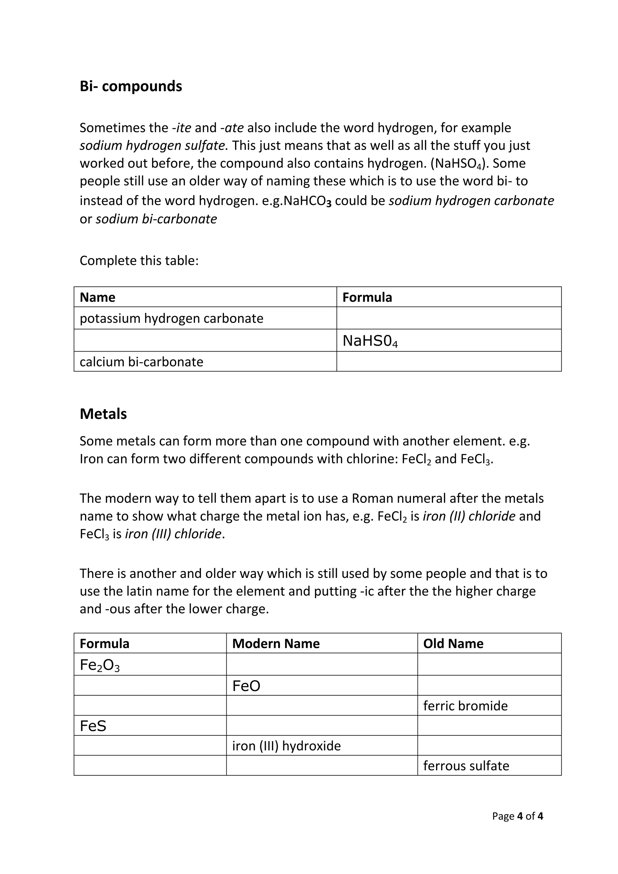Page 4 of 4
Bi- compounds
Sometimes the -ite and -ate also include the word hydrogen, for example
sodium hydrogen sulfate. This just means that as well as all the stuff you just
worked out before, the compound also contains hydrogen. (NaHSO4). Some
people still use an older way of naming these which is to use the word bi- to
instead of the word hydrogen. e.g.NaHCO3 could be sodium hydrogen carbonate
or sodium bi-carbonate
Complete this table:
Name Formula
potassium hydrogen carbonate
NaHS04
calcium bi-carbonate
Metals
Some metals can form more than one compound with another element. e.g.
Iron can form two different compounds with chlorine: FeCl2 and FeCl3.
The modern way to tell them apart is to use a Roman numeral after the metals
name to show what charge the metal ion has, e.g. FeCl2 is iron (II) chloride and
FeCl3 is iron (III) chloride.
There is another and older way which is still used by some people and that is to
use the latin name for the element and putting -ic after the the higher charge
and -ous after the lower charge.
Formula Modern Name Old Name
Fe2O3
FeO
ferric bromide
FeS
iron (III) hydroxide
ferrous sulfate
 