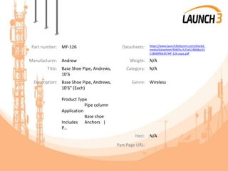 Part number: MF-126 Datasheets: https://www.launch3telecom.com/shared_
media/datasheet/f0d05cc525e524868ac01
118b89fbb35-MF-126.aspx.pdf
Manufacturer: Andrew Weight: N/A
Title: Base Shoe Pipe, Andrews,
10'6
Category: N/A
Description: Base Shoe Pipe, Andrews,
10'6" (Each)
Product Type
Pipe column
Application
Base shoe
Includes Anchors |
P...
Genre: Wireless
Heci: N/A
Part Page URL:
 