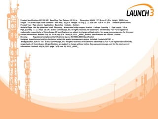 Product Specifications MF-126 MF- Base Shoe Pipe Column, 10 ft 6 in Dimensions Width 127.0 mm | 5.0 in Height 3200.4 mm
Length 254.0 mm Pipe Outer Diameter 88.9 mm | 3 1/2 in Weight 41.7 kg | | | 126.0 in 10.0 in 92.0 lb General Specifications
Product Type Pipe column Application Base shoe Includes Anchors
Material Type Hot dip galvanized steel Mounting Waveguide bridge support bracket Package Quantity 1 Pipe Length 3.2 m
Pipe, quantity 1 | | Pipe 10.5 ft ©2015 CommScope, Inc. All rights reserved. All trademarks identified by ® or ™ are registered
trademarks, respectively, of CommScope. All specifications are subject to change without notice. See www.commscope.com for the most
current information. Revised: July 26, 2013 page 1 of 2 June 26, 2015 _x000C_Product Specifications MF-126 MF- Outline
Drawing Regulatory Compliance/Certifications Agency ISO 9001:2008 Classification
Designed, manufactured and/or distributed under this quality management system Included Products MT287 —
Wedge Anchor, 3/4 in x 7 in ©2015 CommScope, Inc. All rights reserved. All trademarks identified by ® or ™ are registered trademarks,
respectively, of CommScope. All specifications are subject to change without notice. See www.commscope.com for the most current
information. Revised: July 26, 2013 page 2 of 2 June 26, 2015 _x000C_
 
