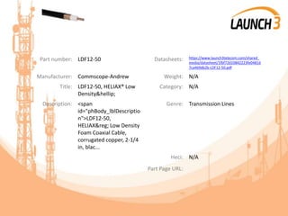 Part number: LDF12-50 Datasheets: https://www.launch3telecom.com/shared_
media/datasheet/1fbf72d10842223fe0481d
7ca469db2b-LDF12-50.pdf
Manufacturer: Commscope-Andrew Weight: N/A
Title: LDF12-50, HELIAX® Low
Density&hellip;
Category: N/A
Description: <span
id="phBody_lblDescriptio
n">LDF12-50,
HELIAX&reg; Low Density
Foam Coaxial Cable,
corrugated copper, 2-1/4
in, blac...
Genre: Transmission Lines
Heci: N/A
Part Page URL:
 