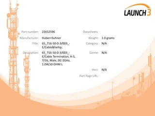 Part number: 22652596 Datasheets:
Manufacturer: Huber+Suhner Weight: 1.0 grams
Title: 65_716-50-0-3/003_-
E/Cable&hellip;
Category: N/A
Description: 65_716-50-0-3/003_-
E/Cable Termination, H-S,
7/16, Male, DC-2GHz,
1.0W,50-OHM L
Genre: N/A
Heci: N/A
Part Page URL:
 