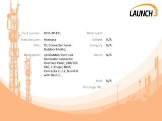Part number: ICGC-1P-CBL Datasheets:
Manufacturer: Intersect Weight: N/A
Title: ICL Connector Panel
Outdoor&hellip;
Category: N/A
Description: <p>Outdoor Cam-Lok
Generator Connector
Interface Panel; 240/120
VAC; 1-Phase; 200A;
Cam-Loks L1, L2, N and G
with Deutsc...
Genre: N/A
Heci: N/A
Part Page URL:
 