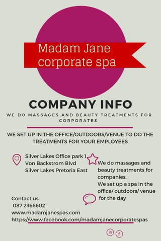 COMPANY INFOW E D O M A S S A G E S A N D B E A U T Y T R E A T M E N T S F O R
C O R P O R A T E S
Silver Lakes Office park 1
Von Backstrom Blvd
Silver Lakes Pretoria East
​We do massages and
beauty treatments for
companies.
We set u​p a spa in the
office/ outdoors/ venue
for the day
WE SET UP IN THE OFFICE/OUTDOORS/VENUE TO DO THE
TREATMENTS FOR YOUR EMPLOYEES
Contact us
087 2366602
www.madamjanespas.com
https://www.facebook.com/madamjanecorporatespas
Madam Jane
corporate spa
 