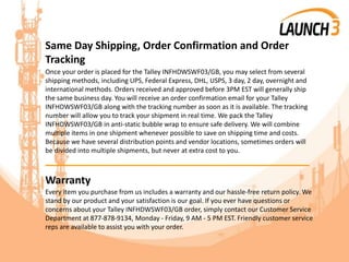 Same Day Shipping, Order Confirmation and Order
Tracking
Once your order is placed for the Talley INFHDWSWF03/GB, you may select from several
shipping methods, including UPS, Federal Express, DHL, USPS, 3 day, 2 day, overnight and
international methods. Orders received and approved before 3PM EST will generally ship
the same business day. You will receive an order confirmation email for your Talley
INFHDWSWF03/GB along with the tracking number as soon as it is available. The tracking
number will allow you to track your shipment in real time. We pack the Talley
INFHDWSWF03/GB in anti-static bubble wrap to ensure safe delivery. We will combine
multiple items in one shipment whenever possible to save on shipping time and costs.
Because we have several distribution points and vendor locations, sometimes orders will
be divided into multiple shipments, but never at extra cost to you.
_______________________________________
Warranty
Every item you purchase from us includes a warranty and our hassle-free return policy. We
stand by our product and your satisfaction is our goal. If you ever have questions or
concerns about your Talley INFHDWSWF03/GB order, simply contact our Customer Service
Department at 877-878-9134, Monday - Friday, 9 AM - 5 PM EST. Friendly customer service
reps are available to assist you with your order.
 