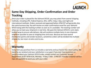Same Day Shipping, Order Confirmation and Order
Tracking
Once your order is placed for the Valmont SP219, you may select from several shipping
methods, including UPS, Federal Express, DHL, USPS, 3 day, 2 day, overnight and
international methods. Orders received and approved before 3PM EST will generally ship
the same business day. You will receive an order confirmation email for your Valmont
SP219 along with the tracking number as soon as it is available. The tracking number will
allow you to track your shipment in real time. We pack the Valmont SP219 in anti-static
bubble wrap to ensure safe delivery. We will combine multiple items in one shipment
whenever possible to save on shipping time and costs. Because we have several
distribution points and vendor locations, sometimes orders will be divided into multiple
shipments, but never at extra cost to you.
_______________________________________
Warranty
Every item you purchase from us includes a warranty and our hassle-free return policy. We
stand by our product and your satisfaction is our goal. If you ever have questions or
concerns about your Valmont SP219 order, simply contact our Customer Service
Department at 877-878-9134, Monday - Friday, 9 AM - 5 PM EST. Friendly customer service
reps are available to assist you with your order.
 