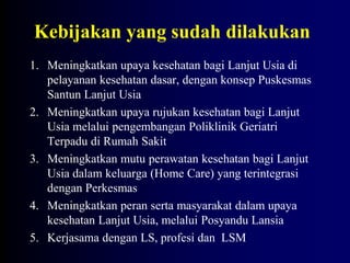 Kebijakan yang sudah dilakukan
1. Meningkatkan upaya kesehatan bagi Lanjut Usia di
pelayanan kesehatan dasar, dengan konsep Puskesmas
Santun Lanjut Usia
2. Meningkatkan upaya rujukan kesehatan bagi Lanjut
Usia melalui pengembangan Poliklinik Geriatri
Terpadu di Rumah Sakit
3. Meningkatkan mutu perawatan kesehatan bagi Lanjut
Usia dalam keluarga (Home Care) yang terintegrasi
dengan Perkesmas
4. Meningkatkan peran serta masyarakat dalam upaya
kesehatan Lanjut Usia, melalui Posyandu Lansia
5. Kerjasama dengan LS, profesi dan LSM
 