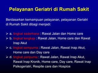 Pelayanan Geriatri di Rumah Sakit
Berdasarkan kemampuan pelayanan, pelayanan Geriatri
di Rumah Sakit dibagi menjadi:
 a. tingkat sederhana : Rawat Jalan dan Home care
 b. tingkat lengkap : Rawat Jalan, Home care dan Rawat
Inap Akut
 c. tingkat sempurna : Rawat Jalan, Rawat Inap Akut,
Home care dan Day care
 d. tingkat paripurna : Rawat Jalan, Rawat Inap Akut,
Rawat Inap Kronik, Home care, Day care, Rawat Inap
Psikogeriatri, Respite care dan Hospice
 