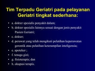 Tim Terpadu Geriatri pada pelayanan
Geriatri tingkat sederhana:
• a. dokter spesialis penyakit dalam;
• b. dokter spesialis lainnya sesuai dengan jenis penyakit
Pasien Geriatri;
• c. dokter;
• d. perawat yang telah mengikuti pelatihan keperawatan
gerontik atau pelatihan keterampilan inteligensia;
• e. apoteker ;
• f. tenaga gizi;
• g. fisioterapis; dan
• h. okupasi terapis.
 