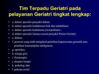 Tim Terpadu Geriatri pada
pelayanan Geriatri tingkat lengkap:
• a. dokter spesialis penyakit dalam;
• b. dokter spesialis kedokteran fisik dan rehabilitasi;
• c. dokter spesialis kedokteran jiwa/psikiater ;
• d. dokter spesialis lainnya sesuai penyakit Pasien Geriatri;
• e. dokter;
• f. perawat yang telah mengikuti pelatihan keperawatan gerontik atau
pelatihan keterampilan intiligensia;
• g. apoteker;
• h. tenaga gizi;
• i. fisioterapis;
• j. okupasi terapis
• k. psikolog; dan
• l. pekerja sosial.
 