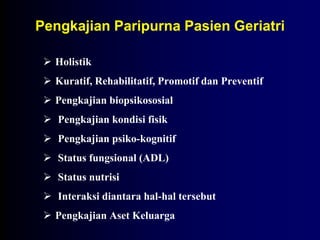 Pengkajian Paripurna Pasien Geriatri
 Holistik
 Kuratif, Rehabilitatif, Promotif dan Preventif
 Pengkajian biopsikososial
 Pengkajian kondisi fisik
 Pengkajian psiko-kognitif
 Status fungsional (ADL)
 Status nutrisi
 Interaksi diantara hal-hal tersebut
 Pengkajian Aset Keluarga
 