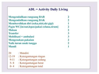 ADL = Activity Daily Living
Mengendalikan rangsang BAB 2
Mengendalikan rangsang BAK 2
Membersihkan diri (seka,sisir,skt gigi) 1
P(g)n WC[in/out,lepas/pakai celana,siram] 2
Makan 2
Transfer 3
Mobilisasi = ambulasi 3
Mengenakan pakaian 2
Naik turun anak tangga 2
Mandi 1
20 : Mandiri
12-19 : Ketergantungan ringan
9-11 : Ketergantungan sedang
5- 8 : Ketergantungan berat
0- 4 : Ketergantungan total
 