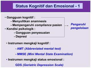 Status Kognitif dan Emosional - 1
• Gangguan kognitif :
- Menyulitkan anamnesis
- Mempengaruhi compliance pasien
• Kondisi psikologik :
- Gangguan penyesuaian
- Depresi
Pengaruhi
pengelolaan
• Instrumen mengkaji kognitif :
- AMT (Abbreviated mental test)
- MMSE (Mini Mental State Examination)
• Instrumen mengkaji status emosional :
GDS (Geriatric Depression Scale)
 