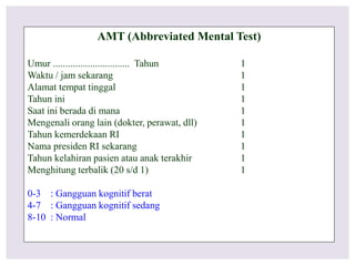AMT (Abbreviated Mental Test)
Umur ............................... Tahun 1
Waktu / jam sekarang 1
Alamat tempat tinggal 1
Tahun ini 1
Saat ini berada di mana 1
Mengenali orang lain (dokter, perawat, dll) 1
Tahun kemerdekaan RI 1
Nama presiden RI sekarang 1
Tahun kelahiran pasien atau anak terakhir 1
Menghitung terbalik (20 s/d 1) 1
0-3 : Gangguan kognitif berat
4-7 : Gangguan kognitif sedang
8-10 : Normal
 