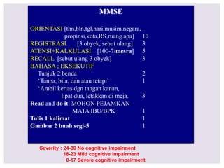 MMSE
ORIENTASI [thn,bln,tgl,hari,musim,negara,
propinsi,kota,RS,ruang apa] 10
REGISTRASI [3 obyek, sebut ulang] 3
ATENSI+KALKULASI [100-7/mesra] 5
RECALL [sebut ulang 3 obyek] 3
BAHASA ; EKSEKUTIF
Tunjuk 2 benda 2
‘Tanpa, bila, dan atau tetapi’ 1
‘Ambil kertas dgn tangan kanan,
lipat dua, letakkan di meja. 3
Read and do it: MOHON PEJAMKAN
MATA IBU/BPK 1
Tulis 1 kalimat 1
Gambar 2 buah segi-5 1
Severity : 24-30 No cognitive impairment
18-23 Mild cognitive impairment
0-17 Severe cognitive impairment
 