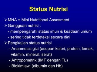 Status Nutrisi
MNA = Mini Nutritional Assesment
Gangguan nutrisi :
- mempengaruhi status imun & keadaan umum
- sering tidak terdeteksi secara dini
Pengkajian status nutrisi
- Anamnesis gizi (asupan kalori, protein, lemak,
vitamin, mineral, serat)
- Antropometrik (IMT dengan TL)
- Biokimiawi (albumin dan Hb)
 