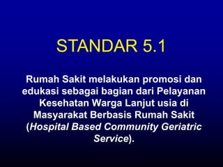 Rumah Sakit melakukan promosi dan
edukasi sebagai bagian dari Pelayanan
Kesehatan Warga Lanjut usia di
Masyarakat Berbasis Rumah Sakit
(Hospital Based Community Geriatric
Service).
STANDAR 5.1
 