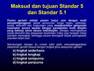 Maksud dan tujuan Standar 5
dan Standar 5.1
Pasien geriatri adalah pasien lanjut usia dengan multi
penyakit/gangguan akibat penurunan fungsi organ, psikologi,
sosial, ekonomi dan lingkungan yang membutuhkan pelayanan
kesehatan secara tepadu dengan pendekatan multi disiplin
yang bekerja sama secara interdisiplin. Dengan meningkatnya
sosial ekonomi dan pelayanan kesehatan maka usia harapan hidup
semakin meningkat, sehingga secara demografi terjadi peningkatan
populasi lanjut usia.
Sehubungan dengan itu rumah sakit perlu menyelenggarakan
pelayanan geriatri sesuai dengan tingkat jenis pelayanan geriatri:
a) tingkat sederhana
b) tingkat lengkap
c) tingkat sempurna
d) tingkat paripurna
 