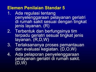 Elemen Penilaian Standar 5
1. Ada regulasi tentang
penyelenggaraan pelayanan geriatri
di rumah sakit sesuai dengan tingkat
jenis layanan. (R)
2. Terbentuk dan berfungsinya tim
terpadu geriatri sesuai tingkat jenis
layanan. (R,D,W)
3. Terlaksananya proses pemantauan
dan evaluasi kegiatan. (D,O,W)
4. Ada pelaporan penyelenggaraan
pelayanan geriatri di rumah sakit.
(D,W)
 